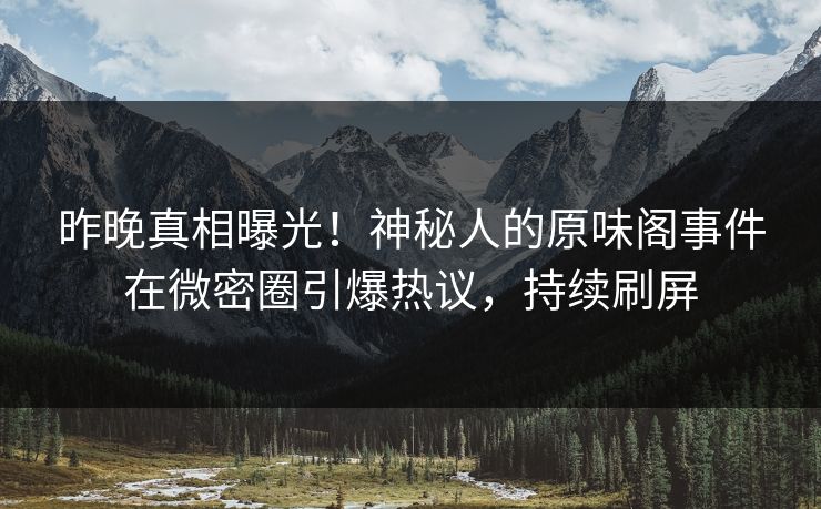 昨晚真相曝光！神秘人的原味阁事件在微密圈引爆热议，持续刷屏