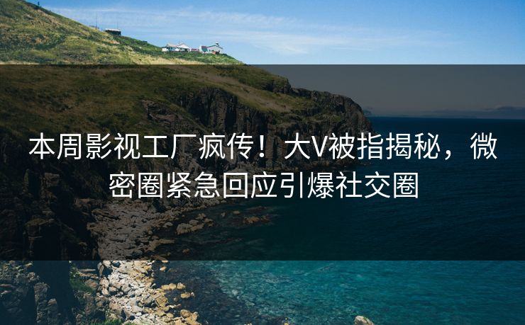本周影视工厂疯传！大V被指揭秘，微密圈紧急回应引爆社交圈