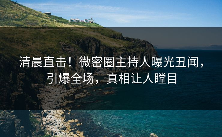 清晨直击！微密圈主持人曝光丑闻，引爆全场，真相让人瞠目