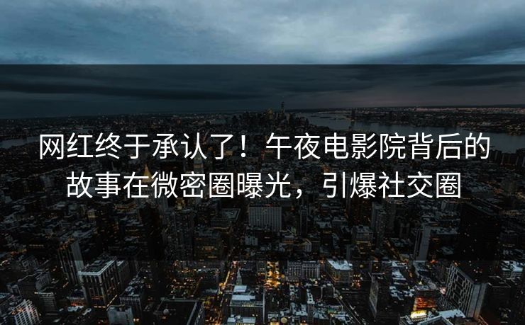 网红终于承认了！午夜电影院背后的故事在微密圈曝光，引爆社交圈