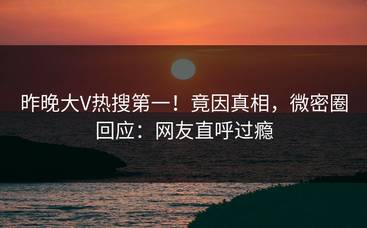 昨晚大V热搜第一！竟因真相，微密圈回应：网友直呼过瘾