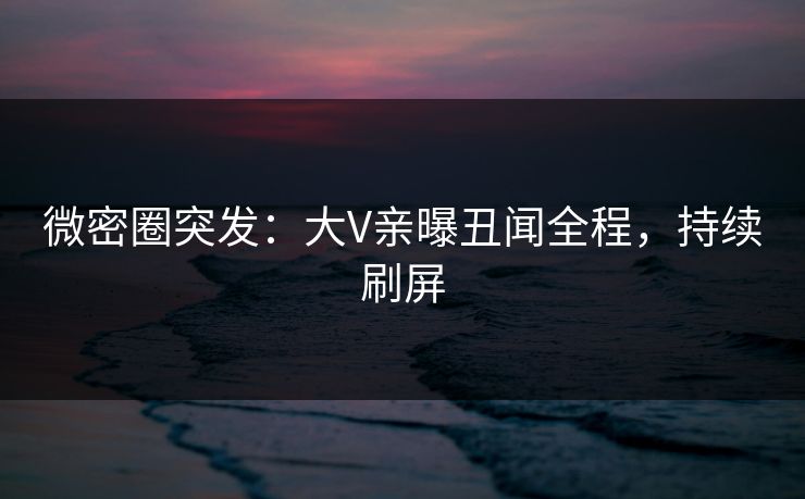 微密圈突发：大V亲曝丑闻全程，持续刷屏