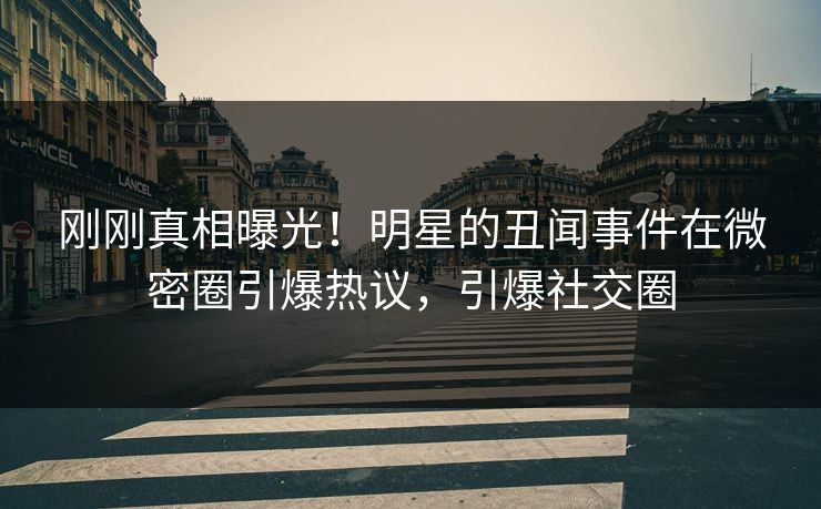 刚刚真相曝光！明星的丑闻事件在微密圈引爆热议，引爆社交圈