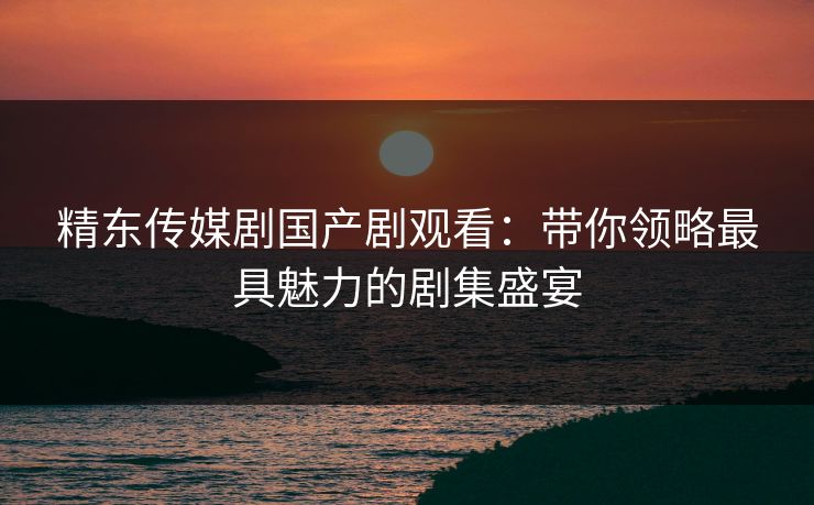 精东传媒剧国产剧观看：带你领略最具魅力的剧集盛宴