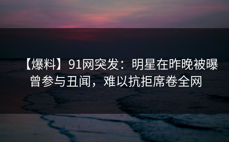 【爆料】91网突发：明星在昨晚被曝曾参与丑闻，难以抗拒席卷全网