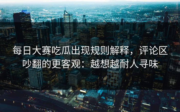 每日大赛吃瓜出现规则解释,评论区吵翻的更客观:越想越耐人寻味 每日大赛吃瓜出现规则解释,评论区吵翻的更客观:越想越耐人寻味