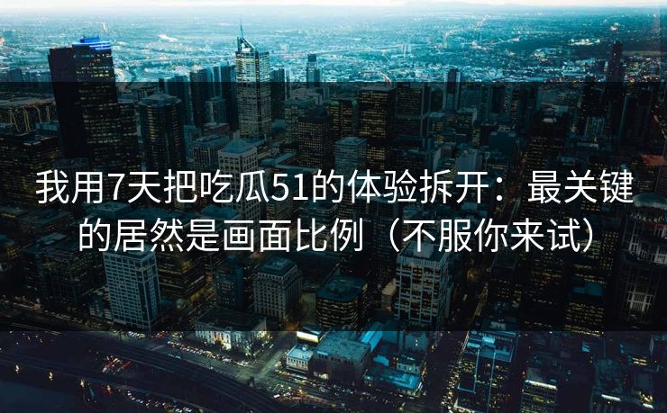 我用7天把吃瓜51的体验拆开：最关键的居然是画面比例（不服你来试）