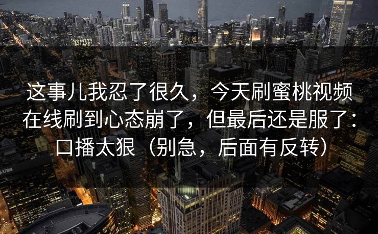 这事儿我忍了很久，今天刷蜜桃视频在线刷到心态崩了，但最后还是服了：口播太狠（别急，后面有反转）