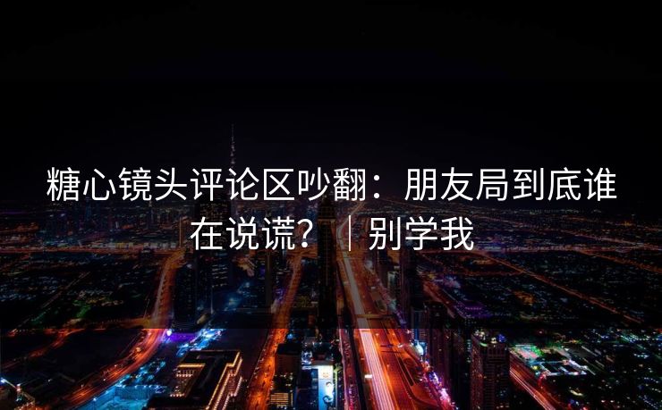 糖心镜头评论区吵翻：朋友局到底谁在说谎？｜别学我