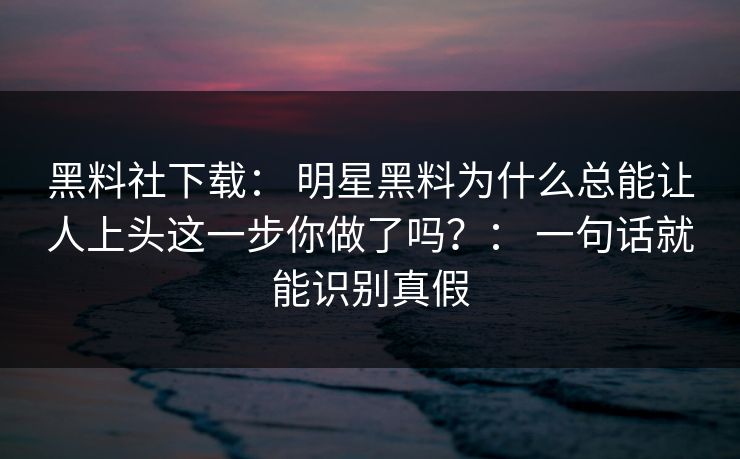 黑料社下载: 明星黑料为什么总能让人上头这一步你做了吗?: 一句话就能识别真假 黑料社下载: 明星黑料为什么总能让人上头这一步你做了吗?: 一句话就能识别真假