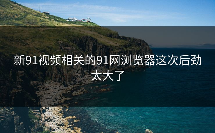 新91视频相关的91网浏览器这次后劲太大了